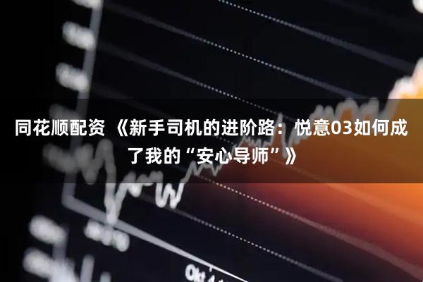 同花顺配资 《新手司机的进阶路：悦意03如何成了我的“安心导师”》