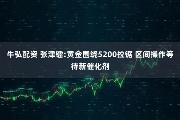 牛弘配资 张津镭:黄金围绕5200拉锯 区间操作等待新催化剂