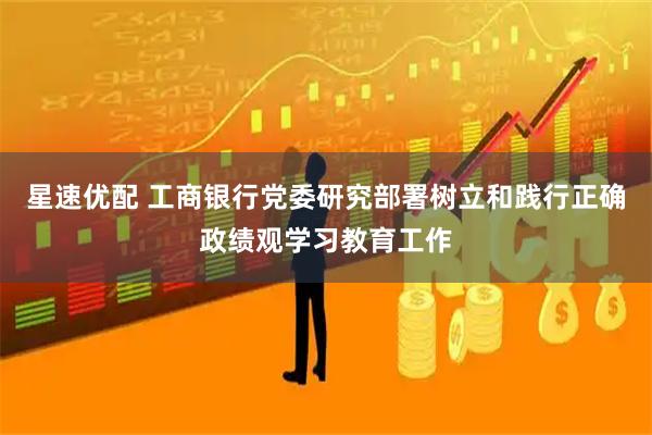 星速优配 工商银行党委研究部署树立和践行正确政绩观学习教育工作