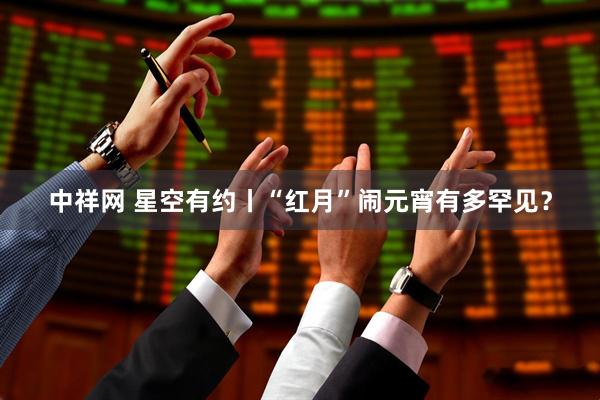 中祥网 星空有约丨“红月”闹元宵有多罕见？