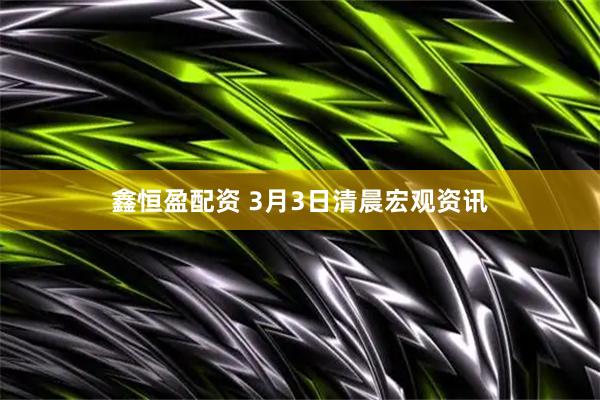 鑫恒盈配资 3月3日清晨宏观资讯