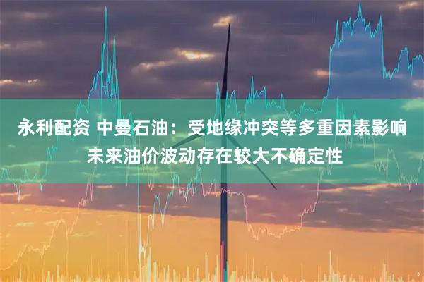 永利配资 中曼石油：受地缘冲突等多重因素影响 未来油价波动存在较大不确定性