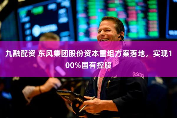 九融配资 东风集团股份资本重组方案落地，实现100%国有控股