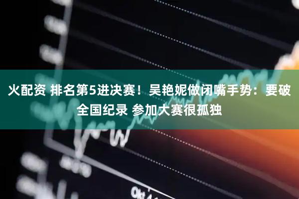 火配资 排名第5进决赛！吴艳妮做闭嘴手势：要破全国纪录 参加大赛很孤独