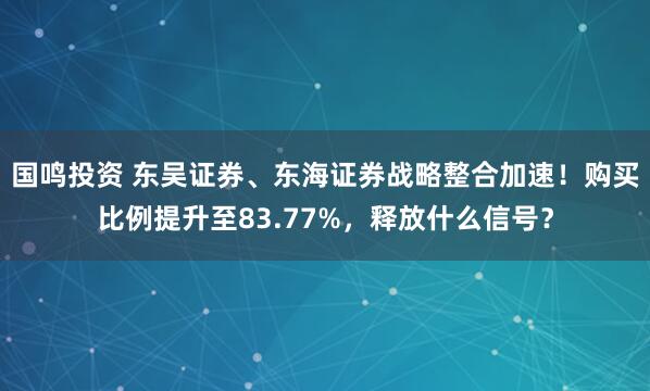 国鸣投资 东吴证券、东海证券战略整合加速！购买比例提升至83.77%，释放什么信号？