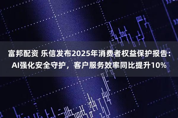 富邦配资 乐信发布2025年消费者权益保护报告：AI强化安全守护，客户服务效率同比提升10%