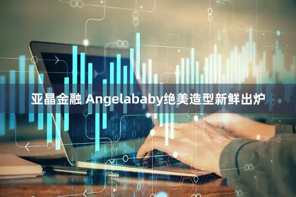 亚晶金融 Angelababy绝美造型新鲜出炉