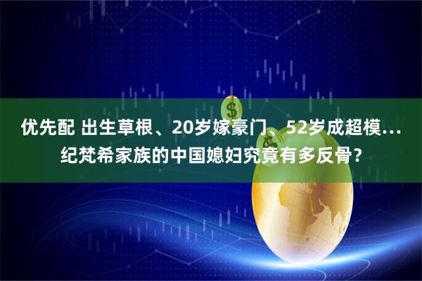优先配 出生草根、20岁嫁豪门、52岁成超模…纪梵希家族的中国媳妇究竟有多反骨？