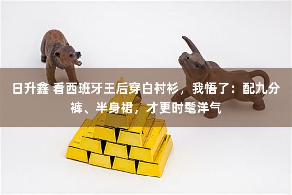 日升鑫 看西班牙王后穿白衬衫,我悟了:配九分裤、半身裙,才更时髦洋气