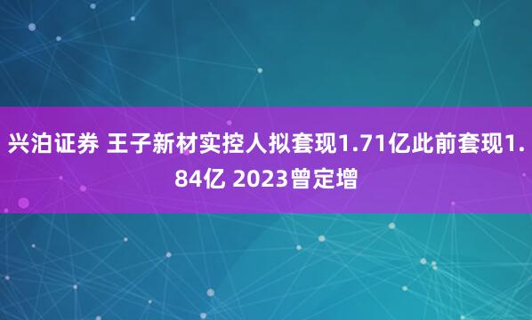 兴泊证券 王子新材实控人拟套现1.71亿此前套现1.84亿 2023曾定增