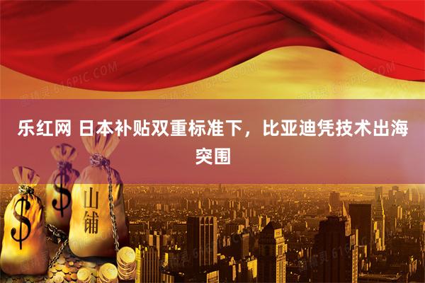 乐红网 日本补贴双重标准下，比亚迪凭技术出海突围