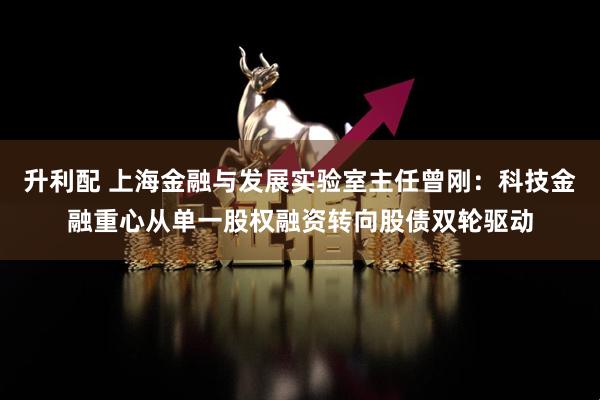 升利配 上海金融与发展实验室主任曾刚：科技金融重心从单一股权融资转向股债双轮驱动