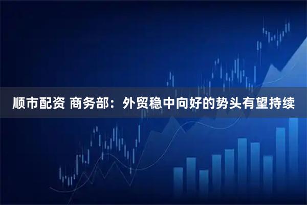 顺市配资 商务部：外贸稳中向好的势头有望持续