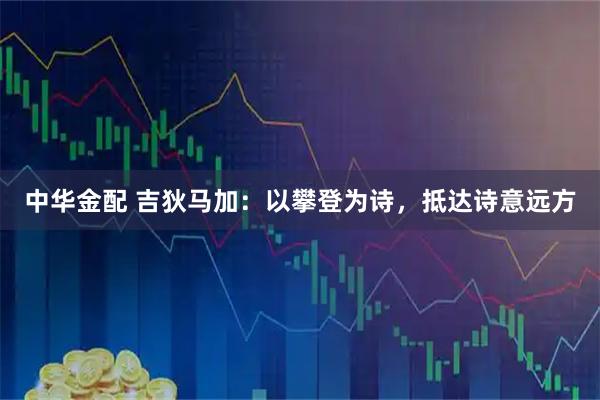 中华金配 吉狄马加:以攀登为诗,抵达诗意远方