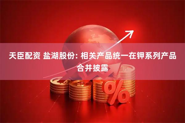 天臣配资 盐湖股份: 相关产品统一在钾系列产品合并披露