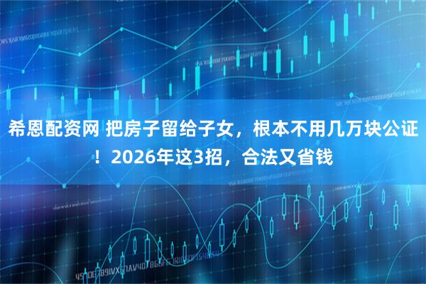 希恩配资网 把房子留给子女，根本不用几万块公证！2026年这3招，合法又省钱
