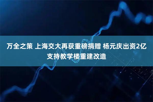万全之策 上海交大再获重磅捐赠 杨元庆出资2亿支持教学楼重建改造
