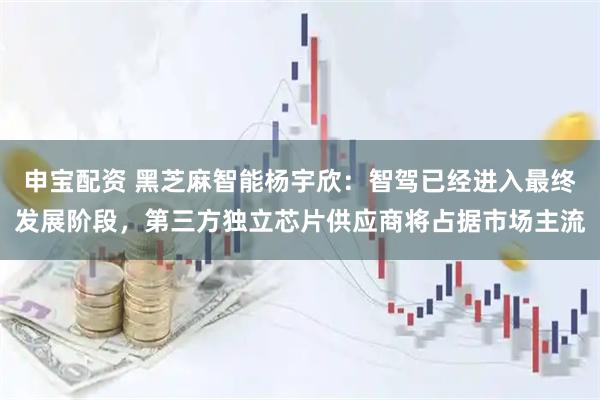 申宝配资 黑芝麻智能杨宇欣：智驾已经进入最终发展阶段，第三方独立芯片供应商将占据市场主流