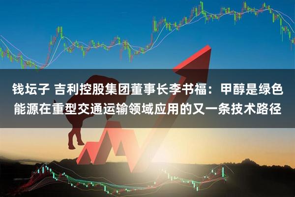 钱坛子 吉利控股集团董事长李书福：甲醇是绿色能源在重型交通运输领域应用的又一条技术路径