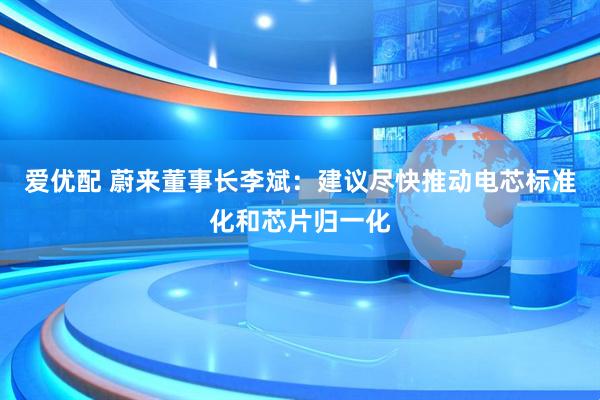 爱优配 蔚来董事长李斌：建议尽快推动电芯标准化和芯片归一化