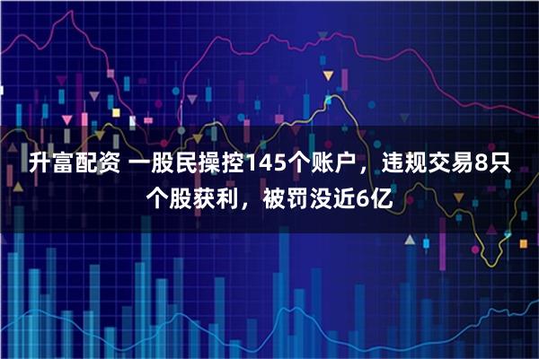 升富配资 一股民操控145个账户，违规交易8只个股获利，被罚没近6亿