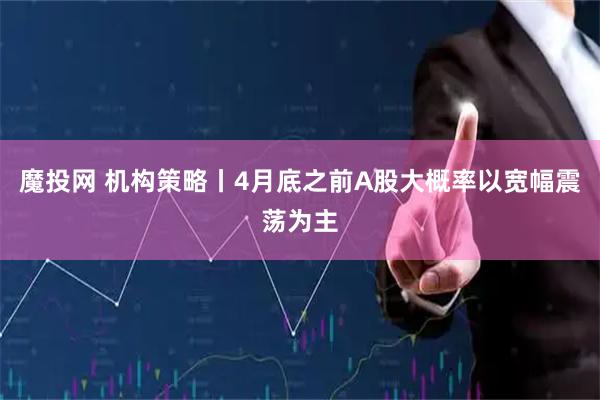 魔投网 机构策略丨4月底之前A股大概率以宽幅震荡为主