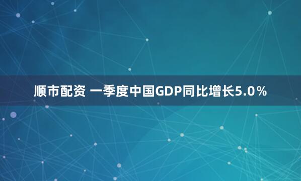 顺市配资 一季度中国GDP同比增长5.0％