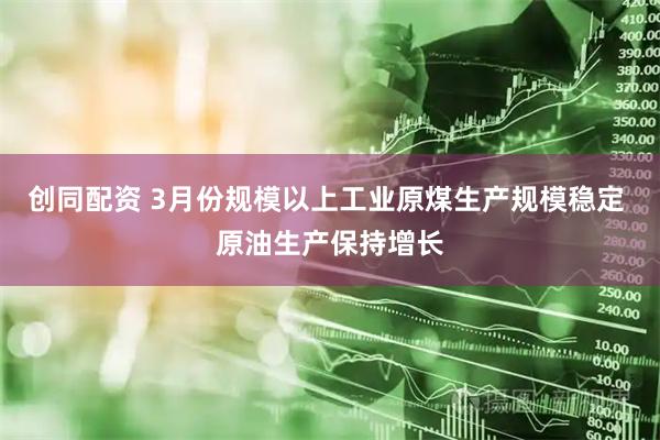 创同配资 3月份规模以上工业原煤生产规模稳定 原油生产保持增长