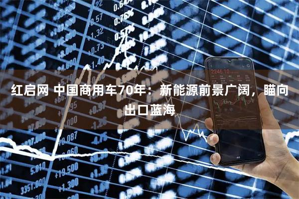 红启网 中国商用车70年：新能源前景广阔，瞄向出口蓝海