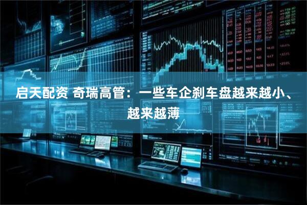 启天配资 奇瑞高管：一些车企刹车盘越来越小、越来越薄
