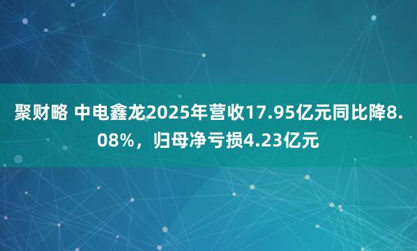 聚财略 中电鑫龙2025年营收17.95亿元同比降8.08%，归母净亏损4.23亿元
