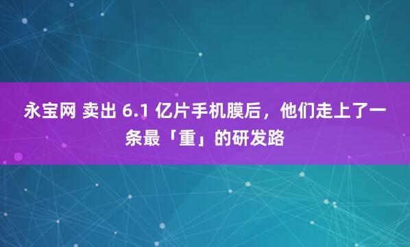 永宝网 卖出 6.1 亿片手机膜后,他们走上了一条最「重」的研发路