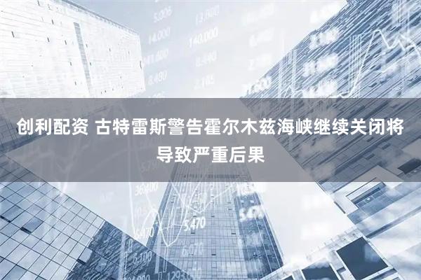创利配资 古特雷斯警告霍尔木兹海峡继续关闭将导致严重后果