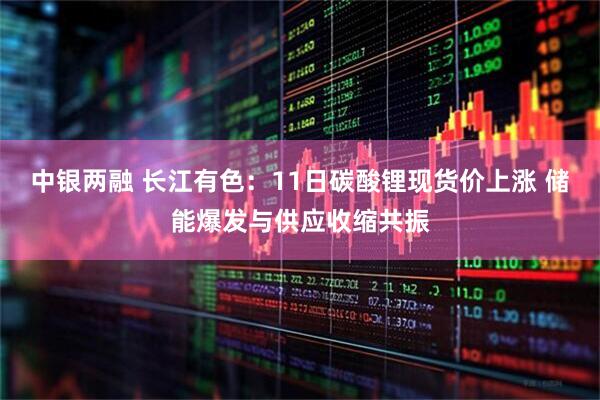 中银两融 长江有色：11日碳酸锂现货价上涨 储能爆发与供应收缩共振