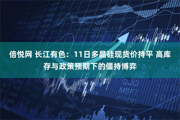 倍悦网 长江有色：11日多晶硅现货价持平 高库存与政策预期下的僵持博弈