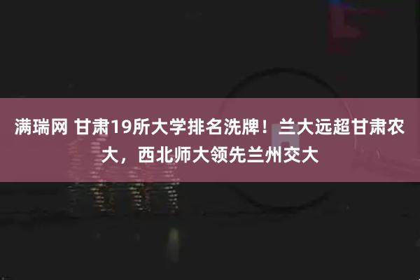 满瑞网 甘肃19所大学排名洗牌!兰大远超甘肃农大,西北师大领先兰州交大