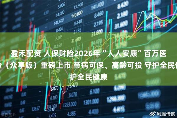 盈禾配资 人保财险2026年“人人安康”百万医疗险（众享版）重磅上市 带病可保、高龄可投 守护全民健康