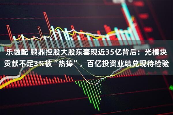 乐融配 鹏鼎控股大股东套现近35亿背后：光模块贡献不足3%被“热捧”，百亿投资业绩兑现待检验