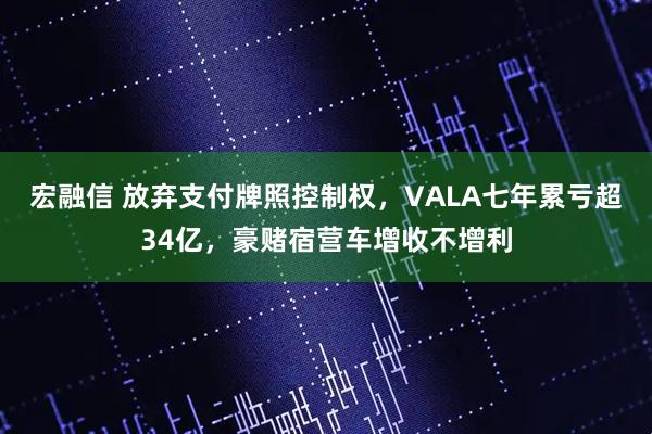 宏融信 放弃支付牌照控制权，VALA七年累亏超34亿，豪赌宿营车增收不增利