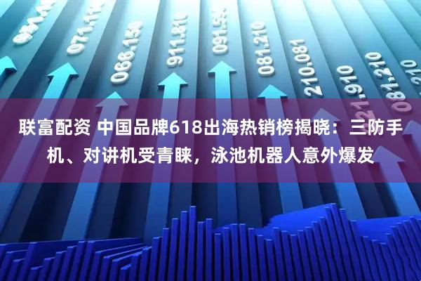 联富配资 中国品牌618出海热销榜揭晓：三防手机、对讲机受青睐，泳池机器人意外爆发
