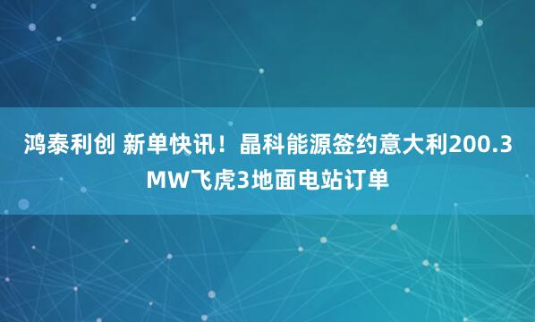 鸿泰利创 新单快讯!晶科能源签约意大利200.3MW飞虎3地面电站订单