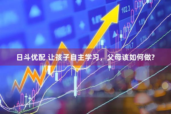 日斗优配 让孩子自主学习，父母该如何做?