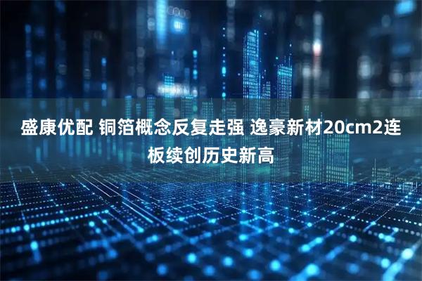 盛康优配 铜箔概念反复走强 逸豪新材20cm2连板续创历史新高
