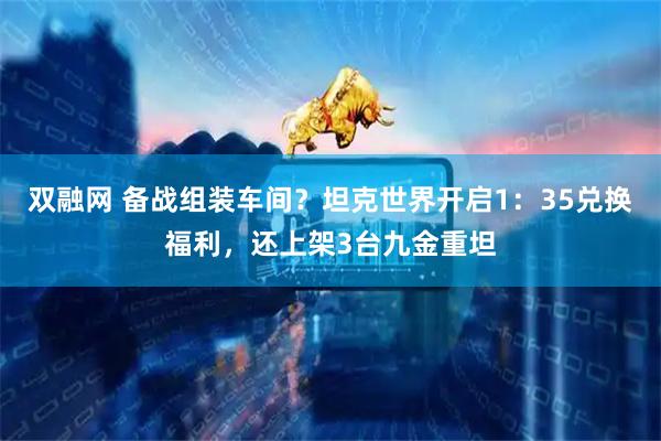 双融网 备战组装车间？坦克世界开启1：35兑换福利，还上架3台九金重坦