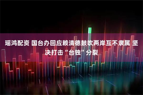 瑶鸿配资 国台办回应赖清德鼓吹两岸互不隶属 坚决打击“台独”分裂