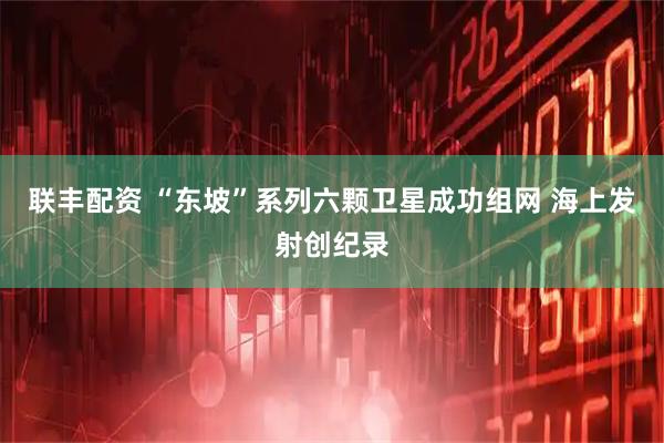 联丰配资 “东坡”系列六颗卫星成功组网 海上发射创纪录