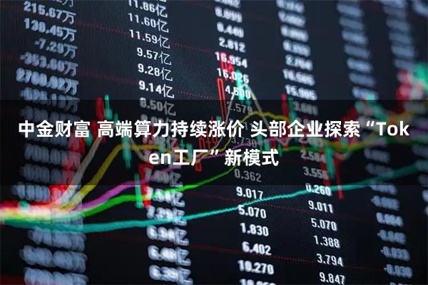中金财富 高端算力持续涨价 头部企业探索“Token工厂”新模式