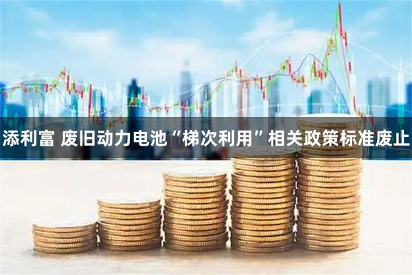 添利富 废旧动力电池“梯次利用”相关政策标准废止