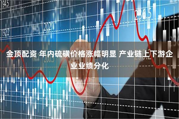 金顶配资 年内硫磺价格涨幅明显 产业链上下游企业业绩分化