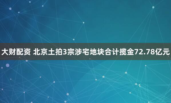 大财配资 北京土拍3宗涉宅地块合计揽金72.78亿元